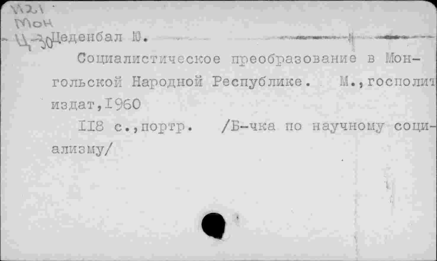 ﻿■ _-г^Хеденбал Ю.	■., -
Социалистическое преобразование в Мон-
гольской Народной Республике. М.,госполи1 издат,I960
118 с.,портр. /Б-чка по научному социализму/